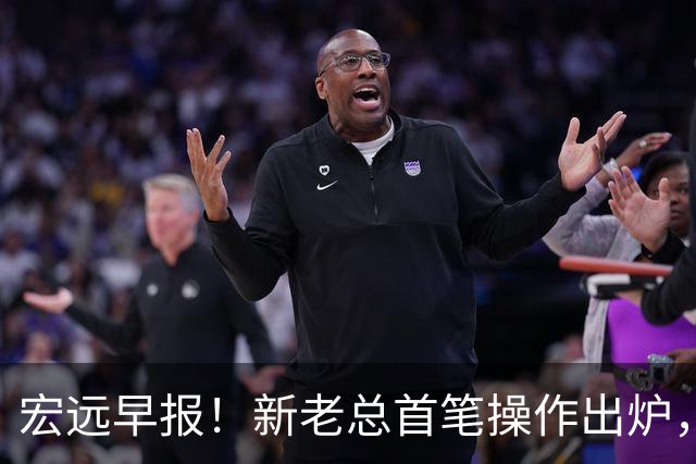 宏远早报！新老总首笔操作出炉，易建联有望回归，朱芳雨深夜发声