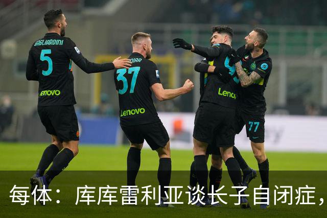 每体：库库雷利亚谈长子自闭症，盼世界杯夺冠