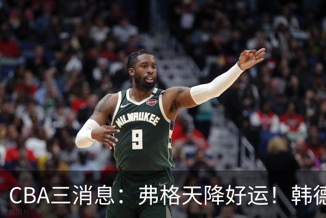 CBA三消息：弗格天降好运！韩德君升任辽篮副总，张镇麟获2400万肥约？